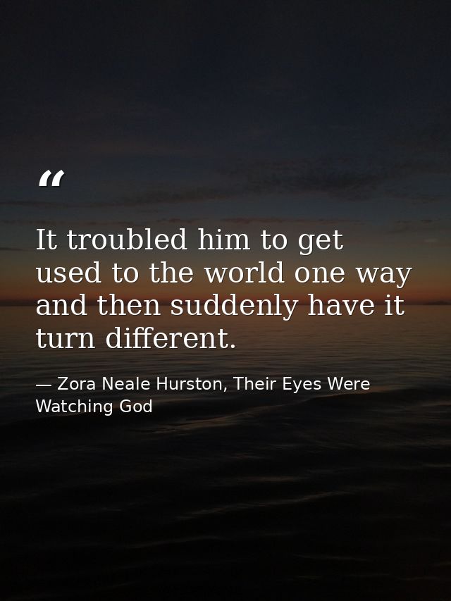 It troubled him to get used to the world one way and then suddenly have it turn different. — Zora Neale Hurston, Their Eyes Were Watching God