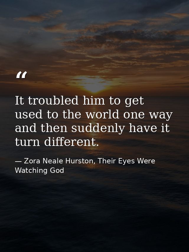 It troubled him to get used to the world one way and then suddenly have it turn different. — Zora Neale Hurston, Their Eyes Were Watching God