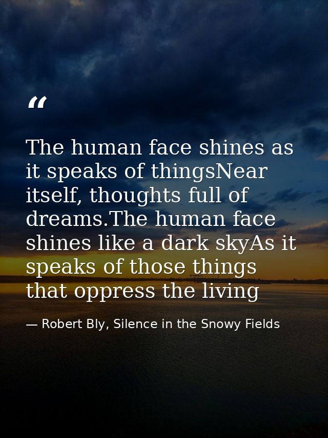 The human face shines as it speaks of thingsNear itself, thoughts full of dreams.The human face shines like a dark skyAs — Robert Bly, Silence in the Snowy Fields
