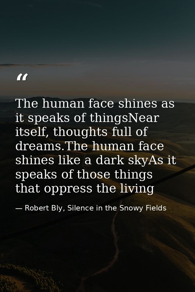 The human face shines as it speaks of thingsNear itself, thoughts full of dreams.The human face shines like a dark skyAs — Robert Bly, Silence in the Snowy Fields