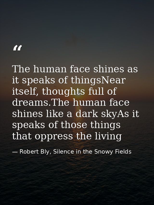 The human face shines as it speaks of thingsNear itself, thoughts full of dreams.The human face shines like a dark skyAs — Robert Bly, Silence in the Snowy Fields