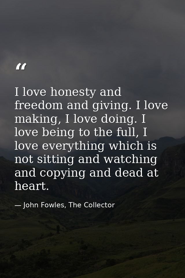 I love honesty and freedom and giving. I love making, I love doing. I love being to the full, I love everything which is — John Fowles, The Collector