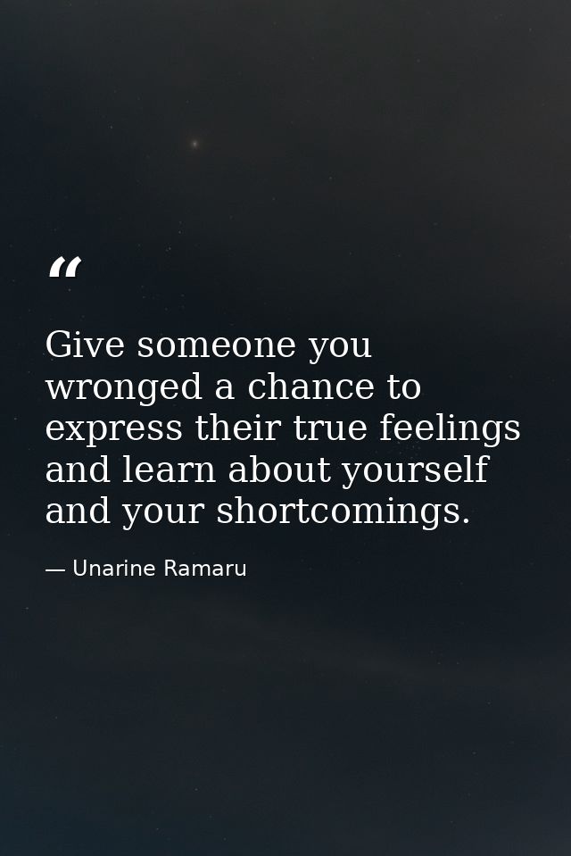 Give someone you wronged a chance to express their true feelings and learn about yourself and your shortcomings. — Unarine Ramaru