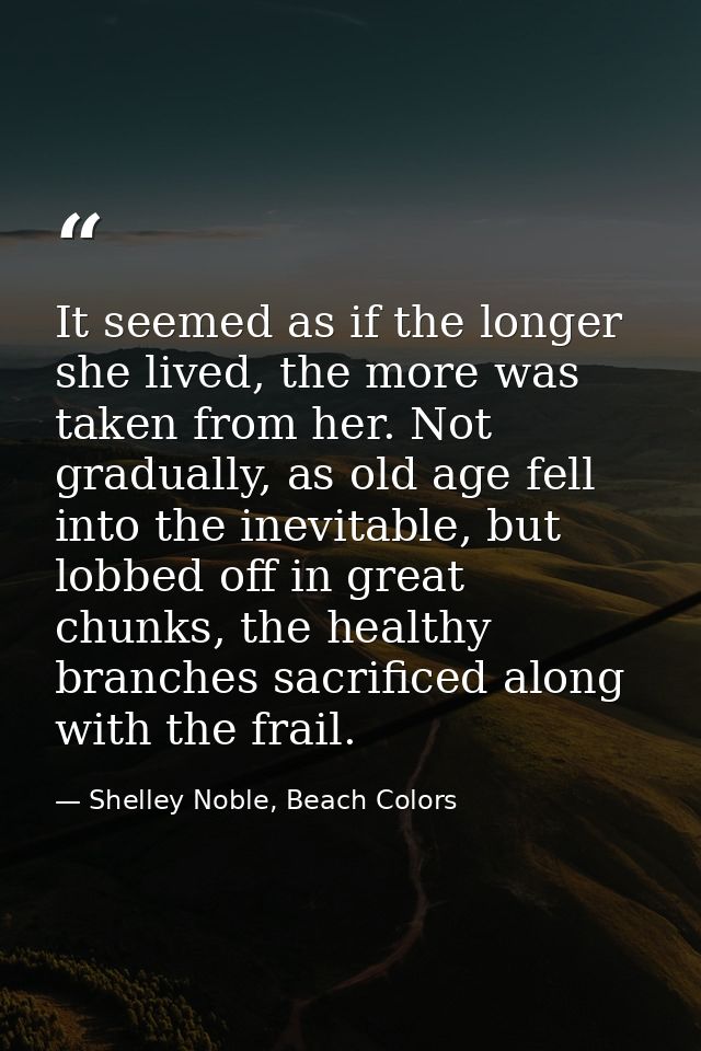 It seemed as if the longer she lived, the more was taken from her. Not gradually, as old age fell into the inevitable, b — Shelley Noble, Beach Colors