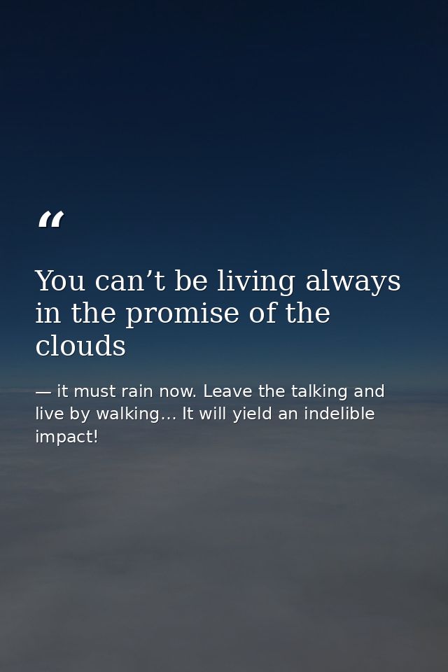 You can’t be living always in the promise of the clouds — it must rain now. Leave the talking and live by walking… It will yield an indelible impact!
