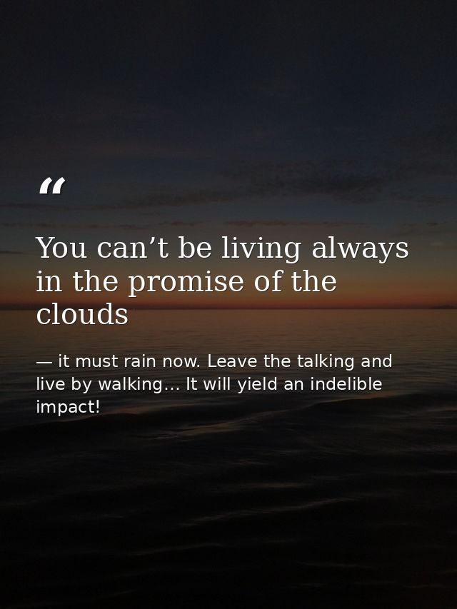 You can’t be living always in the promise of the clouds — it must rain now. Leave the talking and live by walking… It will yield an indelible impact!