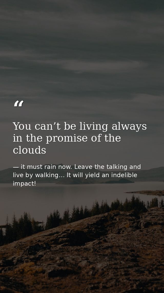 You can’t be living always in the promise of the clouds — it must rain now. Leave the talking and live by walking… It will yield an indelible impact!