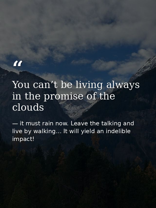 You can’t be living always in the promise of the clouds — it must rain now. Leave the talking and live by walking… It will yield an indelible impact!