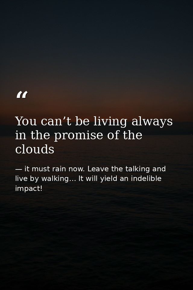You can’t be living always in the promise of the clouds — it must rain now. Leave the talking and live by walking… It will yield an indelible impact!