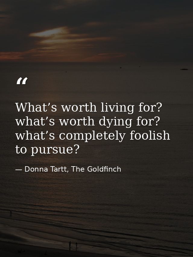What’s worth living for? what’s worth dying for? what’s completely foolish to pursue? — Donna Tartt, The Goldfinch
