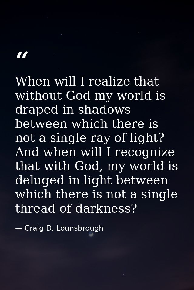 When will I realize that without God my world is draped in shadows between which there is not a single ray of light? And — Craig D. Lounsbrough