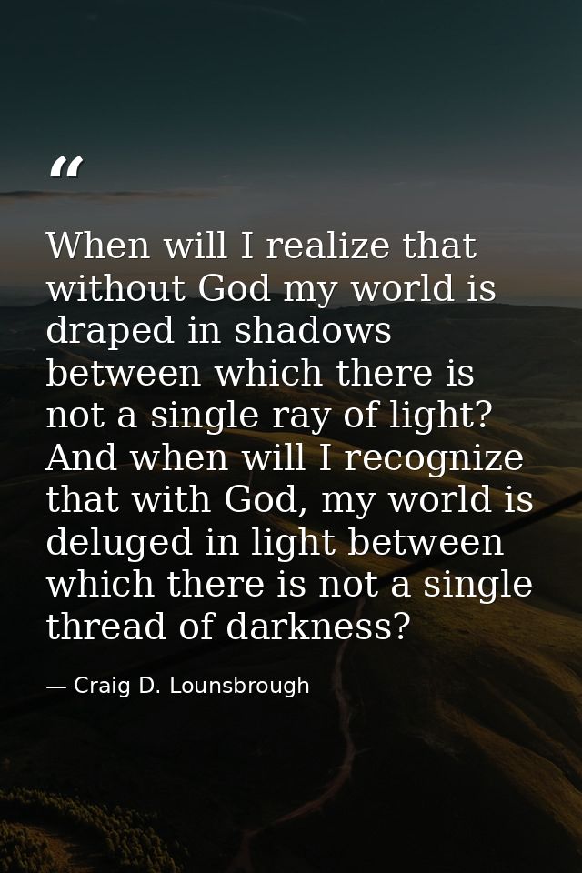 When will I realize that without God my world is draped in shadows between which there is not a single ray of light? And — Craig D. Lounsbrough