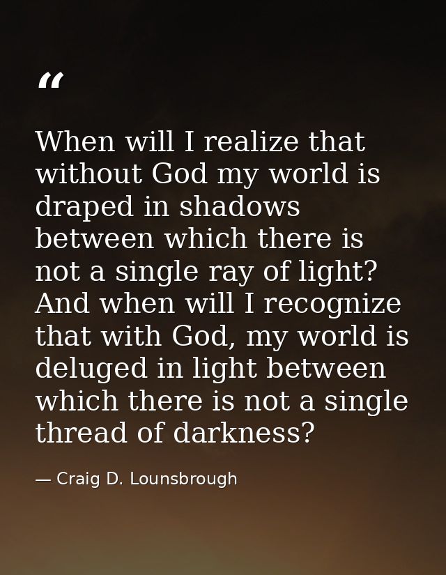 When will I realize that without God my world is draped in shadows between which there is not a single ray of light? And — Craig D. Lounsbrough