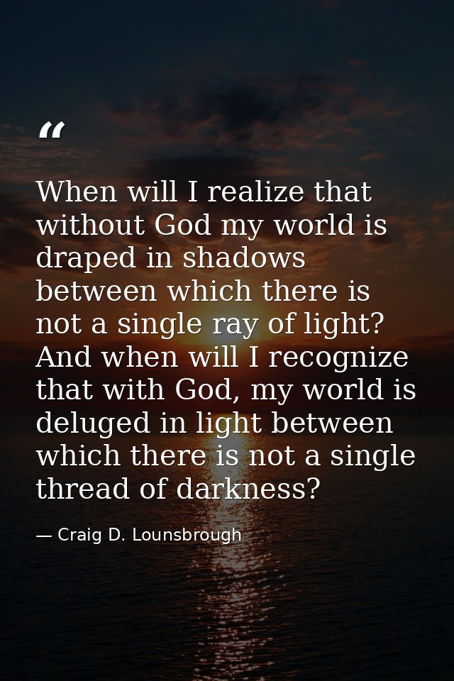 When will I realize that without God my world is draped in shadows between which there is not a single ray of light? And — Craig D. Lounsbrough
