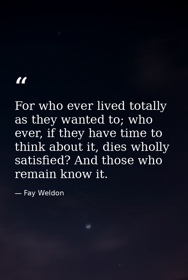 For who ever lived totally as they wanted to; who ever, if they have time to think about it, dies wholly satisfied? And  — Fay Weldon
