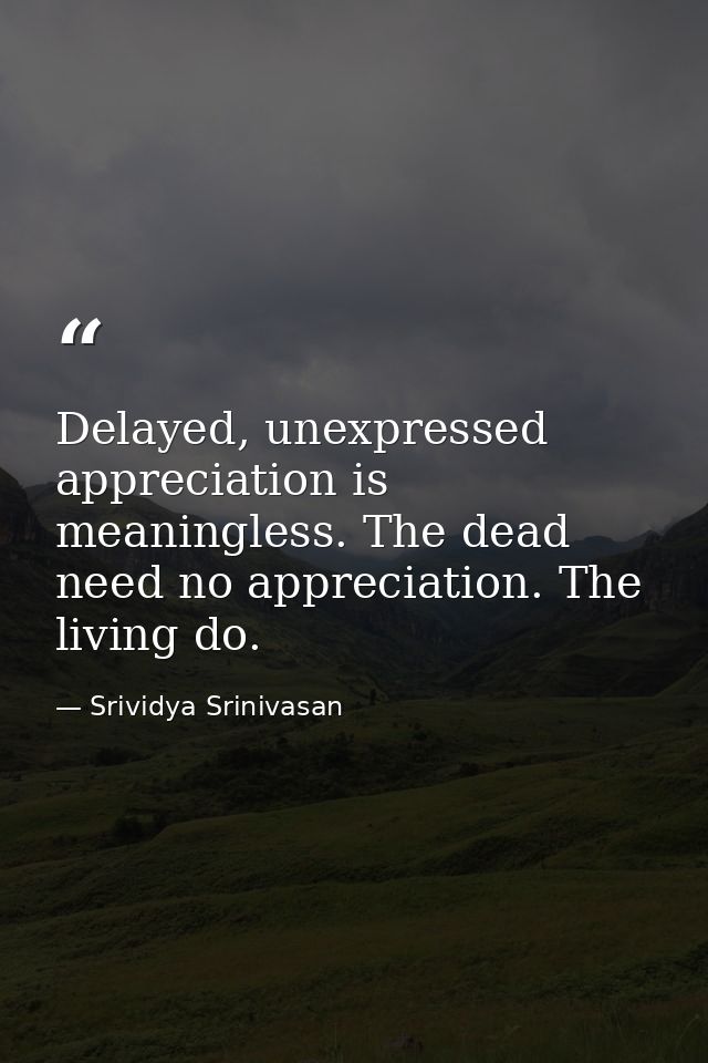 Delayed, unexpressed appreciation is meaningless. The dead need no appreciation. The living do. — Srividya Srinivasan