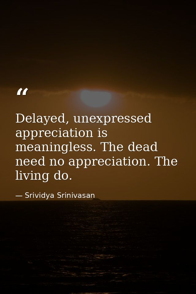 Delayed, unexpressed appreciation is meaningless. The dead need no appreciation. The living do. — Srividya Srinivasan