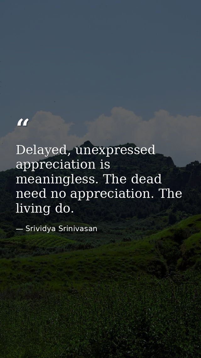 Delayed, unexpressed appreciation is meaningless. The dead need no appreciation. The living do. — Srividya Srinivasan