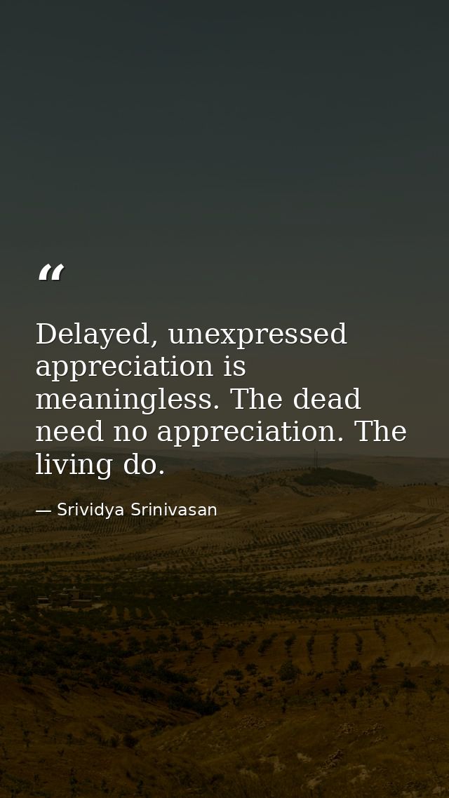 Delayed, unexpressed appreciation is meaningless. The dead need no appreciation. The living do. — Srividya Srinivasan