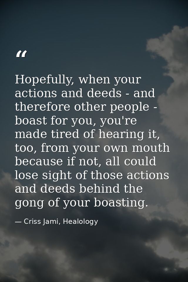 Hopefully, when your actions and deeds - and therefore other people - boast for you, you're made tired of hearing it, to — Criss Jami, Healology