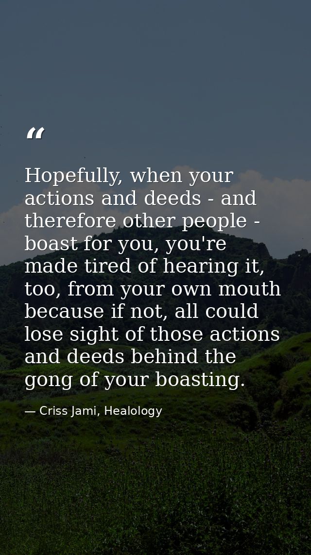 Hopefully, when your actions and deeds - and therefore other people - boast for you, you're made tired of hearing it, to — Criss Jami, Healology