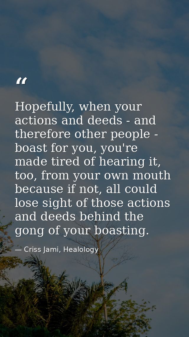 Hopefully, when your actions and deeds - and therefore other people - boast for you, you're made tired of hearing it, to — Criss Jami, Healology