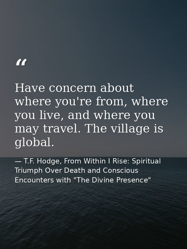 Have concern about where you're from, where you live, and where you may travel. The village is global. — T.F. Hodge, From Within I Rise: Spiritual Triumph Over Death and Conscious Encounters with "The Divine Presence"