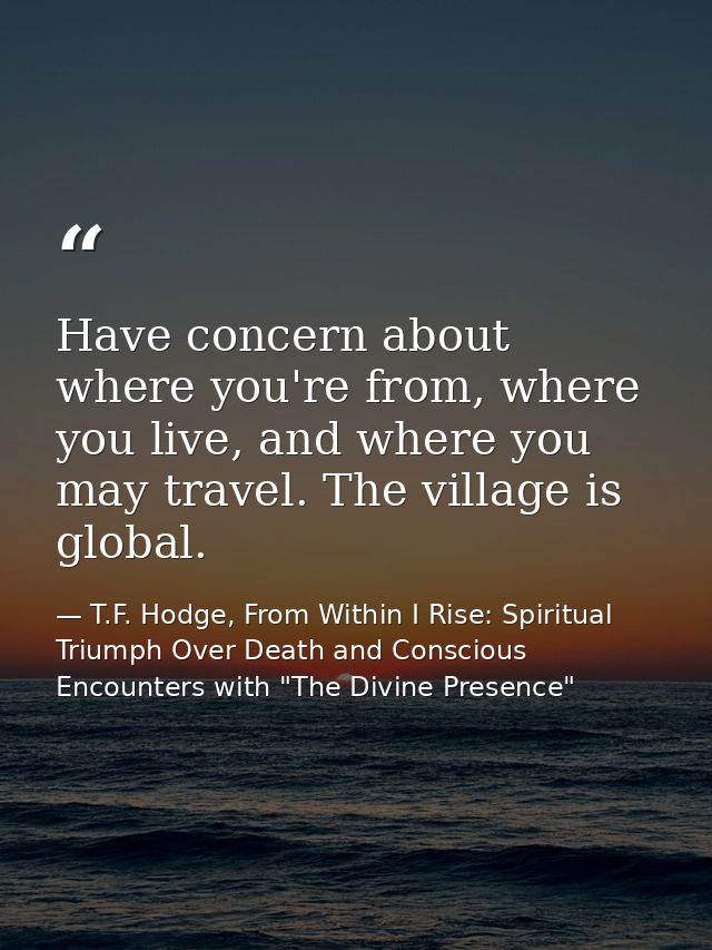 Have concern about where you're from, where you live, and where you may travel. The village is global. — T.F. Hodge, From Within I Rise: Spiritual Triumph Over Death and Conscious Encounters with "The Divine Presence"