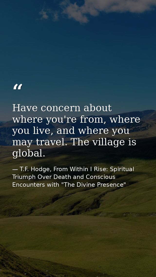 Have concern about where you're from, where you live, and where you may travel. The village is global. — T.F. Hodge, From Within I Rise: Spiritual Triumph Over Death and Conscious Encounters with "The Divine Presence"