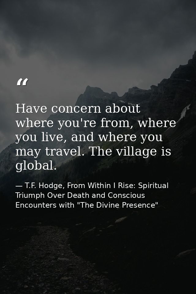 Have concern about where you're from, where you live, and where you may travel. The village is global. — T.F. Hodge, From Within I Rise: Spiritual Triumph Over Death and Conscious Encounters with "The Divine Presence"