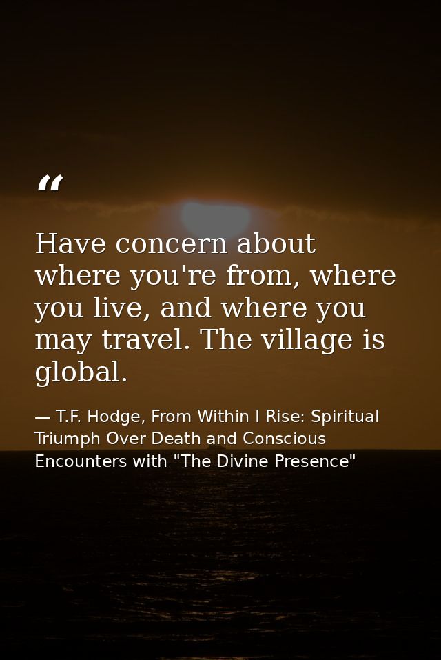 Have concern about where you're from, where you live, and where you may travel. The village is global. — T.F. Hodge, From Within I Rise: Spiritual Triumph Over Death and Conscious Encounters with "The Divine Presence"