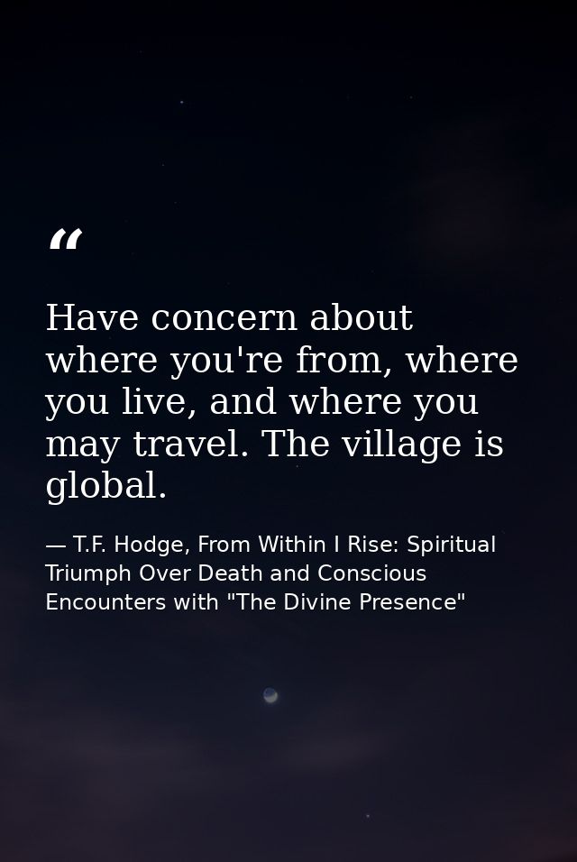 Have concern about where you're from, where you live, and where you may travel. The village is global. — T.F. Hodge, From Within I Rise: Spiritual Triumph Over Death and Conscious Encounters with "The Divine Presence"