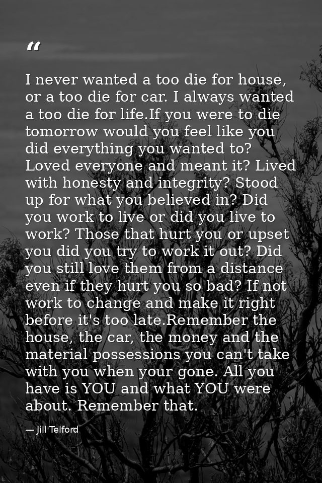 I never wanted a too die for house, or a too die for car. I always wanted a too die for life.If you were to die tomorrow — Jill Telford