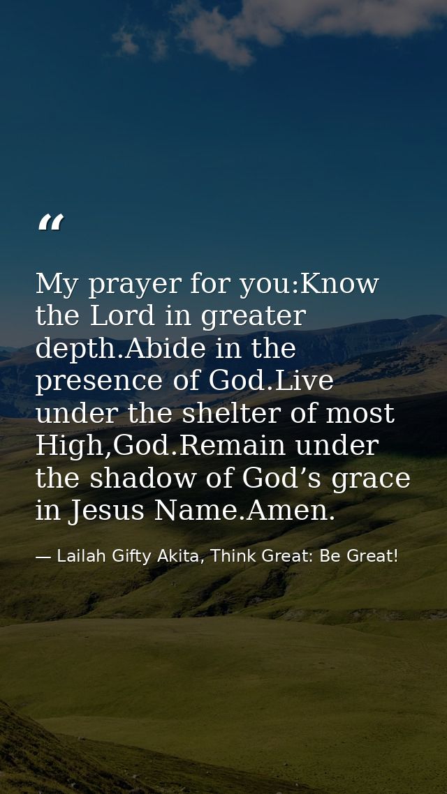 My prayer for you:Know the Lord in greater depth.Abide in the presence of God.Live under the shelter of most High,God.Re — Lailah Gifty Akita, Think Great: Be Great!