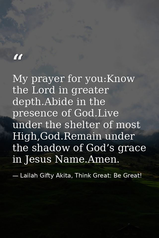 My prayer for you:Know the Lord in greater depth.Abide in the presence of God.Live under the shelter of most High,God.Re — Lailah Gifty Akita, Think Great: Be Great!