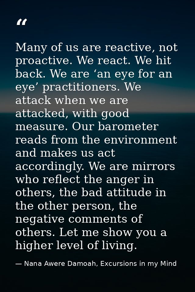 Many of us are reactive, not proactive. We react. We hit back. We are ‘an eye for an eye’ practitioners. We attack when  — Nana Awere Damoah, Excursions in my Mind
