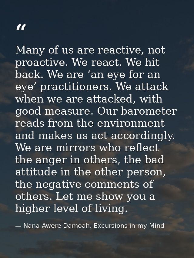 Many of us are reactive, not proactive. We react. We hit back. We are ‘an eye for an eye’ practitioners. We attack when  — Nana Awere Damoah, Excursions in my Mind