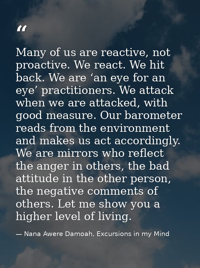 Many of us are reactive, not proactive. We react. We hit back. We are ‘an eye for an eye’ practitioners. We attack when  — Nana Awere Damoah, Excursions in my Mind