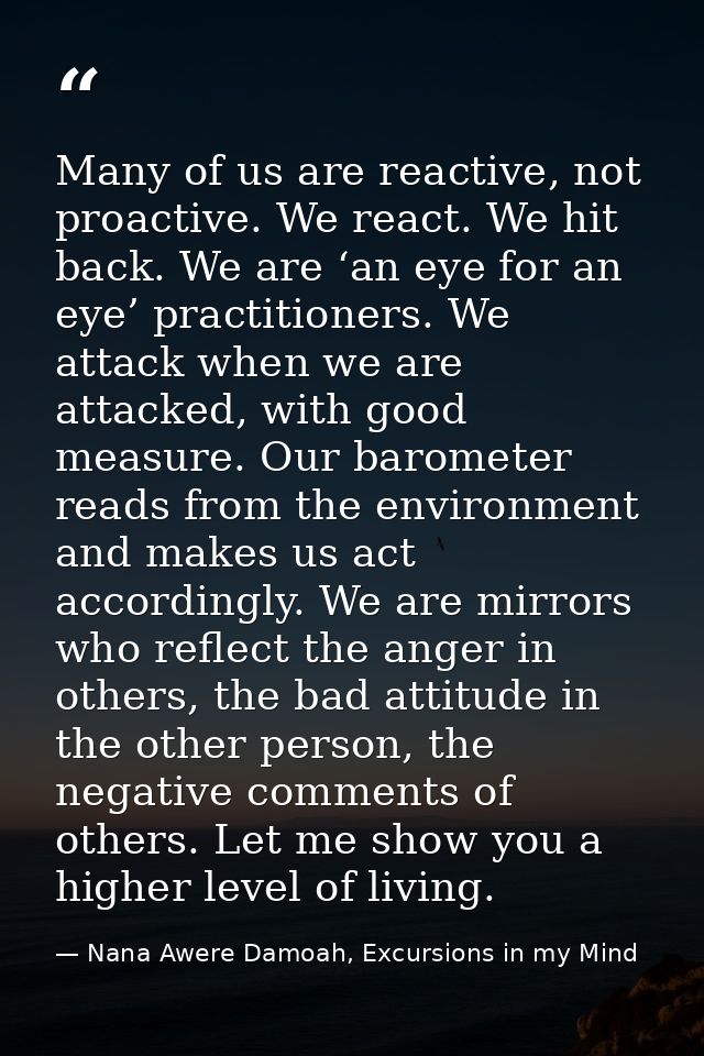 Many of us are reactive, not proactive. We react. We hit back. We are ‘an eye for an eye’ practitioners. We attack when  — Nana Awere Damoah, Excursions in my Mind