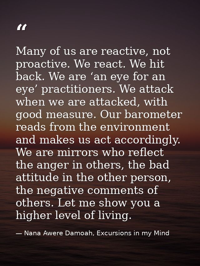 Many of us are reactive, not proactive. We react. We hit back. We are ‘an eye for an eye’ practitioners. We attack when  — Nana Awere Damoah, Excursions in my Mind