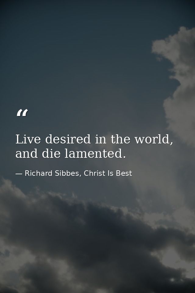 Live desired in the world, and die lamented. — Richard Sibbes, Christ Is Best