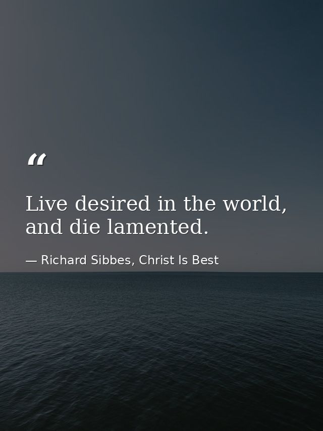 Live desired in the world, and die lamented. — Richard Sibbes, Christ Is Best