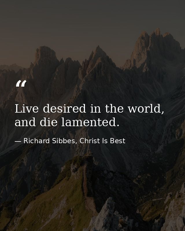 Live desired in the world, and die lamented. — Richard Sibbes, Christ Is Best