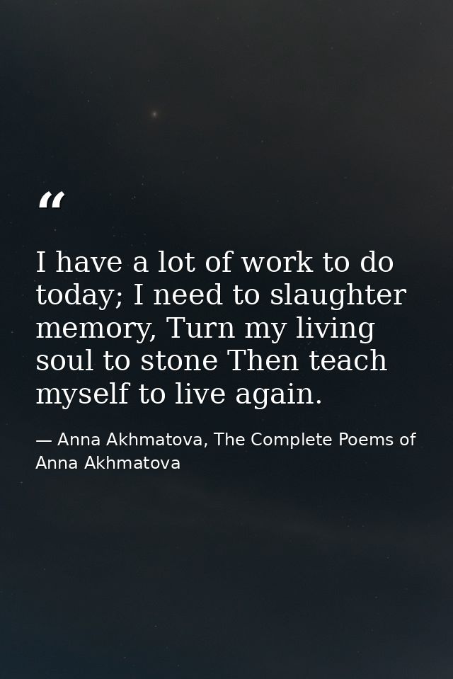 I have a lot of work to do today; I need to slaughter memory, Turn my living soul to stone Then teach myself to live aga — Anna Akhmatova, The Complete Poems of Anna Akhmatova