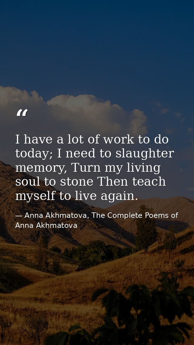I have a lot of work to do today; I need to slaughter memory, Turn my living soul to stone Then teach myself to live aga — Anna Akhmatova, The Complete Poems of Anna Akhmatova