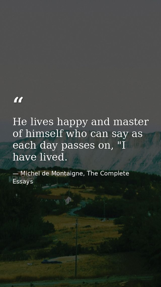 He lives happy and master of himself who can say as each day passes on, "I have lived. — Michel de Montaigne, The Complete Essays