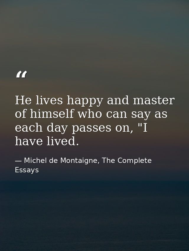 He lives happy and master of himself who can say as each day passes on, "I have lived. — Michel de Montaigne, The Complete Essays