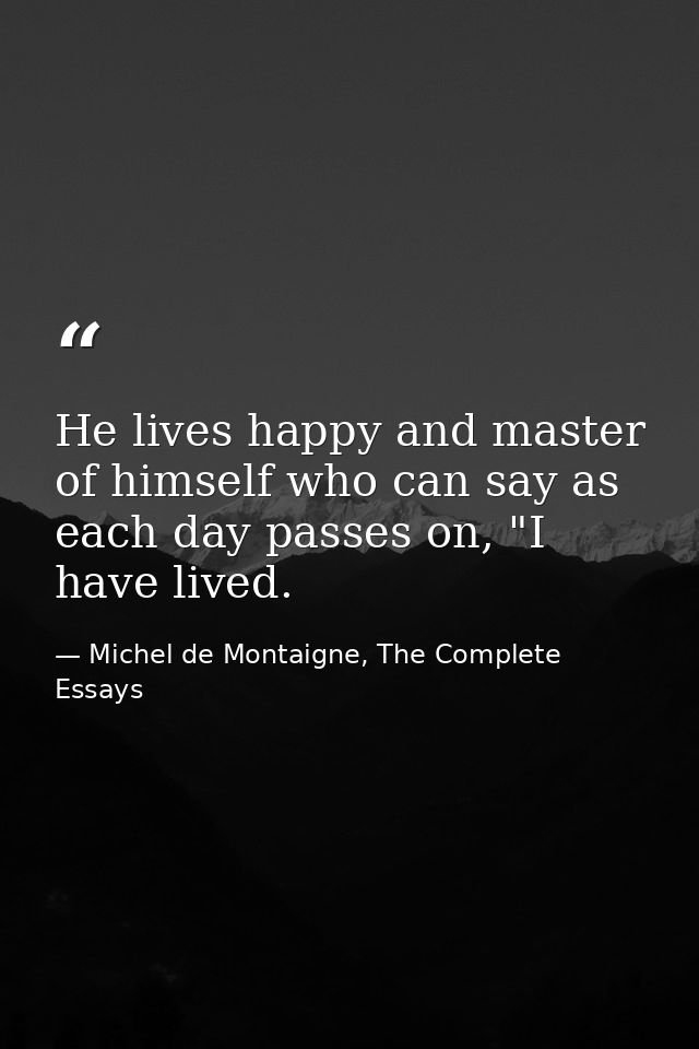 He lives happy and master of himself who can say as each day passes on, "I have lived. — Michel de Montaigne, The Complete Essays