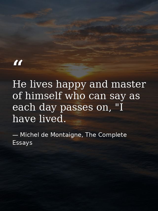 He lives happy and master of himself who can say as each day passes on, "I have lived. — Michel de Montaigne, The Complete Essays