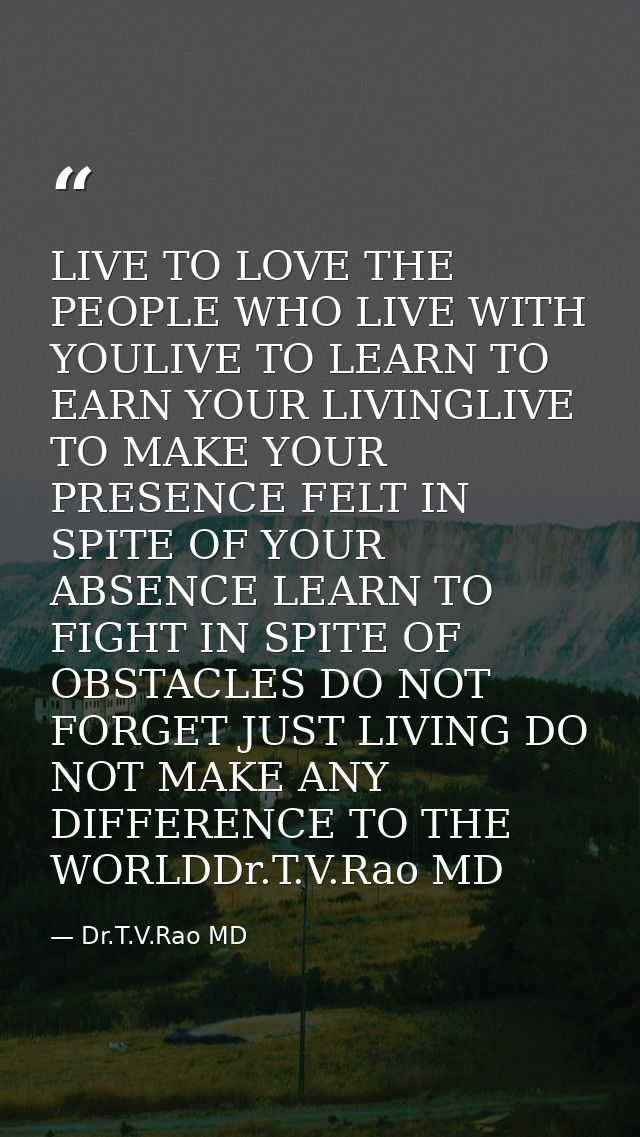 LIVE TO LOVE THE PEOPLE WHO LIVE WITH YOULIVE TO LEARN TO EARN YOUR LIVINGLIVE TO MAKE YOUR PRESENCE FELT IN SPITE OF YO — Dr.T.V.Rao MD